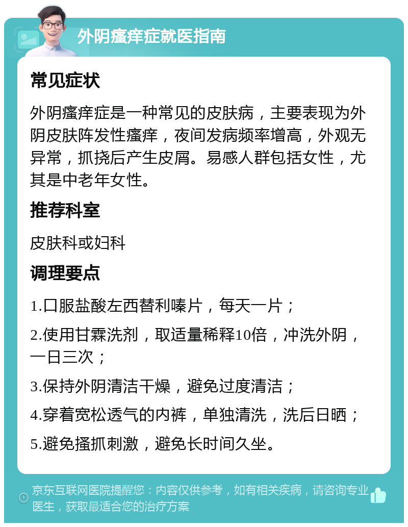 外阴瘙痒症就医指南 常见症状 外阴瘙痒症是一种常见的皮肤病，主要表现为外阴皮肤阵发性瘙痒，夜间发病频率增高，外观无异常，抓挠后产生皮屑。易感人群包括女性，尤其是中老年女性。 推荐科室 皮肤科或妇科 调理要点 1.口服盐酸左西替利嗪片，每天一片； 2.使用甘霖洗剂，取适量稀释10倍，冲洗外阴，一日三次； 3.保持外阴清洁干燥，避免过度清洁； 4.穿着宽松透气的内裤，单独清洗，洗后日晒； 5.避免搔抓刺激，避免长时间久坐。