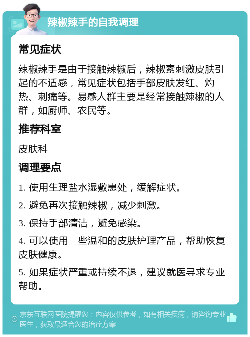 辣椒辣手的自我调理 常见症状 辣椒辣手是由于接触辣椒后，辣椒素刺激皮肤引起的不适感，常见症状包括手部皮肤发红、灼热、刺痛等。易感人群主要是经常接触辣椒的人群，如厨师、农民等。 推荐科室 皮肤科 调理要点 1. 使用生理盐水湿敷患处，缓解症状。 2. 避免再次接触辣椒，减少刺激。 3. 保持手部清洁，避免感染。 4. 可以使用一些温和的皮肤护理产品，帮助恢复皮肤健康。 5. 如果症状严重或持续不退，建议就医寻求专业帮助。