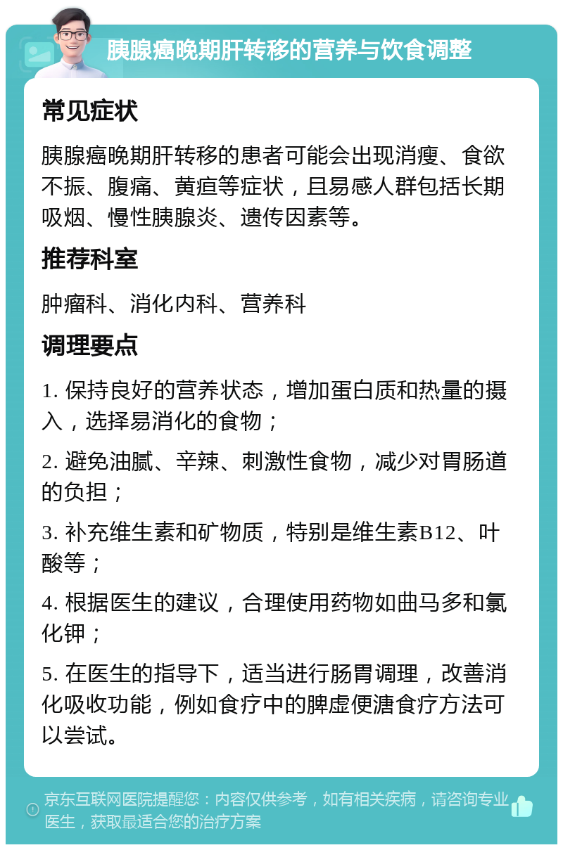 胰腺癌晚期肝转移的营养与饮食调整 常见症状 胰腺癌晚期肝转移的患者可能会出现消瘦、食欲不振、腹痛、黄疸等症状，且易感人群包括长期吸烟、慢性胰腺炎、遗传因素等。 推荐科室 肿瘤科、消化内科、营养科 调理要点 1. 保持良好的营养状态，增加蛋白质和热量的摄入，选择易消化的食物； 2. 避免油腻、辛辣、刺激性食物，减少对胃肠道的负担； 3. 补充维生素和矿物质，特别是维生素B12、叶酸等； 4. 根据医生的建议，合理使用药物如曲马多和氯化钾； 5. 在医生的指导下，适当进行肠胃调理，改善消化吸收功能，例如食疗中的脾虚便溏食疗方法可以尝试。