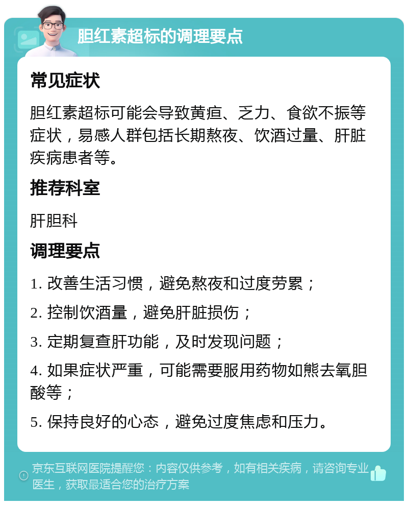 胆红素超标的调理要点 常见症状 胆红素超标可能会导致黄疸、乏力、食欲不振等症状，易感人群包括长期熬夜、饮酒过量、肝脏疾病患者等。 推荐科室 肝胆科 调理要点 1. 改善生活习惯，避免熬夜和过度劳累； 2. 控制饮酒量，避免肝脏损伤； 3. 定期复查肝功能，及时发现问题； 4. 如果症状严重，可能需要服用药物如熊去氧胆酸等； 5. 保持良好的心态，避免过度焦虑和压力。