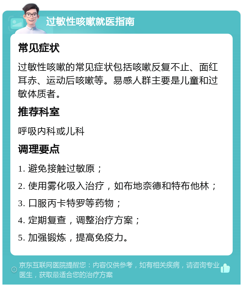 过敏性咳嗽就医指南 常见症状 过敏性咳嗽的常见症状包括咳嗽反复不止、面红耳赤、运动后咳嗽等。易感人群主要是儿童和过敏体质者。 推荐科室 呼吸内科或儿科 调理要点 1. 避免接触过敏原； 2. 使用雾化吸入治疗，如布地奈德和特布他林； 3. 口服丙卡特罗等药物； 4. 定期复查，调整治疗方案； 5. 加强锻炼，提高免疫力。