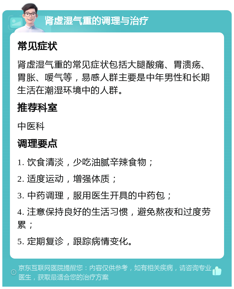 肾虚湿气重的调理与治疗 常见症状 肾虚湿气重的常见症状包括大腿酸痛、胃溃疡、胃胀、嗳气等，易感人群主要是中年男性和长期生活在潮湿环境中的人群。 推荐科室 中医科 调理要点 1. 饮食清淡，少吃油腻辛辣食物； 2. 适度运动，增强体质； 3. 中药调理，服用医生开具的中药包； 4. 注意保持良好的生活习惯，避免熬夜和过度劳累； 5. 定期复诊，跟踪病情变化。