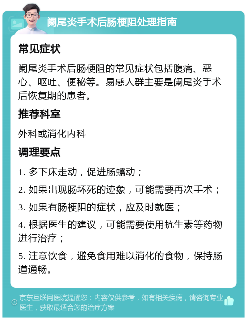 阑尾炎手术后肠梗阻处理指南 常见症状 阑尾炎手术后肠梗阻的常见症状包括腹痛、恶心、呕吐、便秘等。易感人群主要是阑尾炎手术后恢复期的患者。 推荐科室 外科或消化内科 调理要点 1. 多下床走动，促进肠蠕动； 2. 如果出现肠坏死的迹象，可能需要再次手术； 3. 如果有肠梗阻的症状，应及时就医； 4. 根据医生的建议，可能需要使用抗生素等药物进行治疗； 5. 注意饮食，避免食用难以消化的食物，保持肠道通畅。