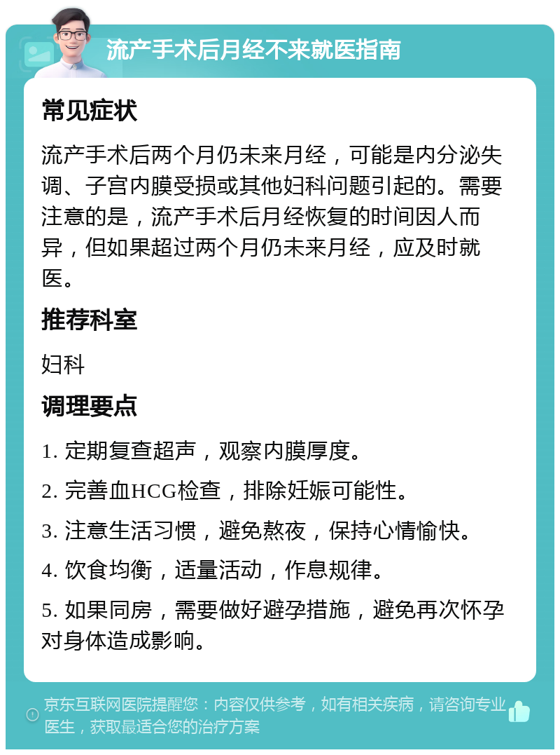 流产手术后月经不来就医指南 常见症状 流产手术后两个月仍未来月经，可能是内分泌失调、子宫内膜受损或其他妇科问题引起的。需要注意的是，流产手术后月经恢复的时间因人而异，但如果超过两个月仍未来月经，应及时就医。 推荐科室 妇科 调理要点 1. 定期复查超声，观察内膜厚度。 2. 完善血HCG检查，排除妊娠可能性。 3. 注意生活习惯，避免熬夜，保持心情愉快。 4. 饮食均衡，适量活动，作息规律。 5. 如果同房，需要做好避孕措施，避免再次怀孕对身体造成影响。