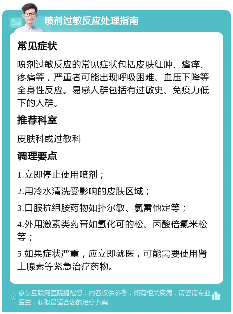 喷剂过敏反应处理指南 常见症状 喷剂过敏反应的常见症状包括皮肤红肿、瘙痒、疼痛等，严重者可能出现呼吸困难、血压下降等全身性反应。易感人群包括有过敏史、免疫力低下的人群。 推荐科室 皮肤科或过敏科 调理要点 1.立即停止使用喷剂； 2.用冷水清洗受影响的皮肤区域； 3.口服抗组胺药物如扑尔敏、氯雷他定等； 4.外用激素类药膏如氢化可的松、丙酸倍氯米松等； 5.如果症状严重，应立即就医，可能需要使用肾上腺素等紧急治疗药物。