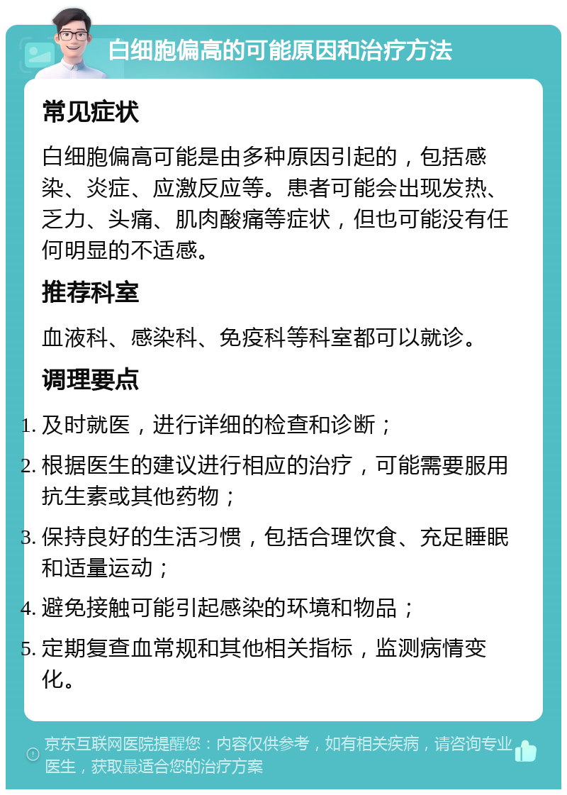 白细胞偏高的可能原因和治疗方法 常见症状 白细胞偏高可能是由多种原因引起的，包括感染、炎症、应激反应等。患者可能会出现发热、乏力、头痛、肌肉酸痛等症状，但也可能没有任何明显的不适感。 推荐科室 血液科、感染科、免疫科等科室都可以就诊。 调理要点 及时就医，进行详细的检查和诊断； 根据医生的建议进行相应的治疗，可能需要服用抗生素或其他药物； 保持良好的生活习惯，包括合理饮食、充足睡眠和适量运动； 避免接触可能引起感染的环境和物品； 定期复查血常规和其他相关指标，监测病情变化。