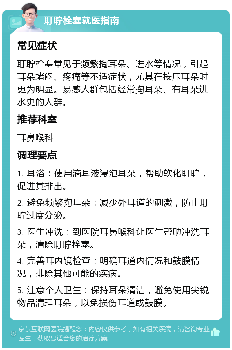 耵聍栓塞就医指南 常见症状 耵聍栓塞常见于频繁掏耳朵、进水等情况，引起耳朵堵闷、疼痛等不适症状，尤其在按压耳朵时更为明显。易感人群包括经常掏耳朵、有耳朵进水史的人群。 推荐科室 耳鼻喉科 调理要点 1. 耳浴：使用滴耳液浸泡耳朵，帮助软化耵聍，促进其排出。 2. 避免频繁掏耳朵：减少外耳道的刺激，防止耵聍过度分泌。 3. 医生冲洗：到医院耳鼻喉科让医生帮助冲洗耳朵，清除耵聍栓塞。 4. 完善耳内镜检查：明确耳道内情况和鼓膜情况，排除其他可能的疾病。 5. 注意个人卫生：保持耳朵清洁，避免使用尖锐物品清理耳朵，以免损伤耳道或鼓膜。