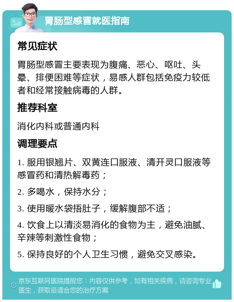 胃肠型感冒就医指南 常见症状 胃肠型感冒主要表现为腹痛、恶心、呕吐、头晕、排便困难等症状，易感人群包括免疫力较低者和经常接触病毒的人群。 推荐科室 消化内科或普通内科 调理要点 1. 服用银翘片、双黄连口服液、清开灵口服液等感冒药和清热解毒药； 2. 多喝水，保持水分； 3. 使用暖水袋捂肚子，缓解腹部不适； 4. 饮食上以清淡易消化的食物为主，避免油腻、辛辣等刺激性食物； 5. 保持良好的个人卫生习惯，避免交叉感染。