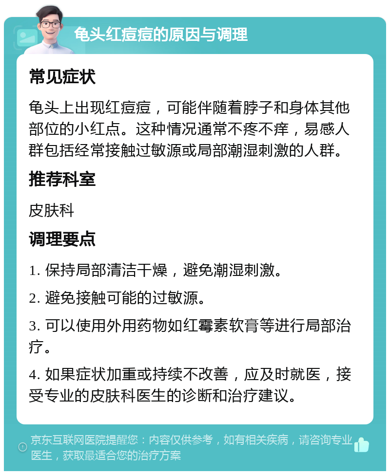 龟头红痘痘的原因与调理 常见症状 龟头上出现红痘痘，可能伴随着脖子和身体其他部位的小红点。这种情况通常不疼不痒，易感人群包括经常接触过敏源或局部潮湿刺激的人群。 推荐科室 皮肤科 调理要点 1. 保持局部清洁干燥，避免潮湿刺激。 2. 避免接触可能的过敏源。 3. 可以使用外用药物如红霉素软膏等进行局部治疗。 4. 如果症状加重或持续不改善，应及时就医，接受专业的皮肤科医生的诊断和治疗建议。