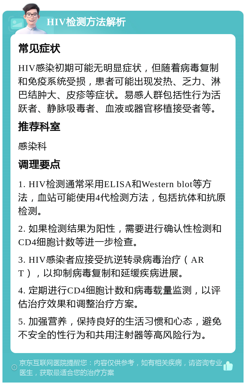 HIV检测方法解析 常见症状 HIV感染初期可能无明显症状，但随着病毒复制和免疫系统受损，患者可能出现发热、乏力、淋巴结肿大、皮疹等症状。易感人群包括性行为活跃者、静脉吸毒者、血液或器官移植接受者等。 推荐科室 感染科 调理要点 1. HIV检测通常采用ELISA和Western blot等方法，血站可能使用4代检测方法，包括抗体和抗原检测。 2. 如果检测结果为阳性，需要进行确认性检测和CD4细胞计数等进一步检查。 3. HIV感染者应接受抗逆转录病毒治疗（ART），以抑制病毒复制和延缓疾病进展。 4. 定期进行CD4细胞计数和病毒载量监测，以评估治疗效果和调整治疗方案。 5. 加强营养，保持良好的生活习惯和心态，避免不安全的性行为和共用注射器等高风险行为。