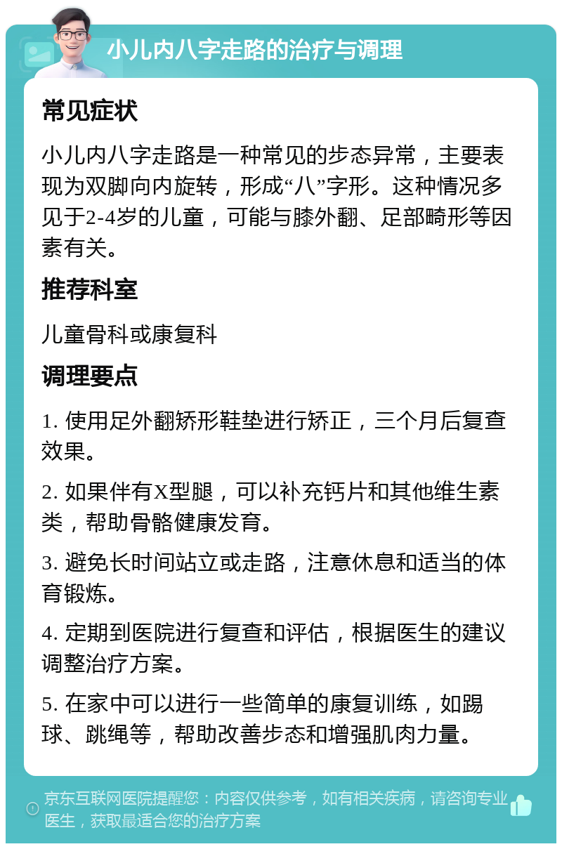 小儿内八字走路的治疗与调理 常见症状 小儿内八字走路是一种常见的步态异常，主要表现为双脚向内旋转，形成“八”字形。这种情况多见于2-4岁的儿童，可能与膝外翻、足部畸形等因素有关。 推荐科室 儿童骨科或康复科 调理要点 1. 使用足外翻矫形鞋垫进行矫正，三个月后复查效果。 2. 如果伴有X型腿，可以补充钙片和其他维生素类，帮助骨骼健康发育。 3. 避免长时间站立或走路，注意休息和适当的体育锻炼。 4. 定期到医院进行复查和评估，根据医生的建议调整治疗方案。 5. 在家中可以进行一些简单的康复训练，如踢球、跳绳等，帮助改善步态和增强肌肉力量。