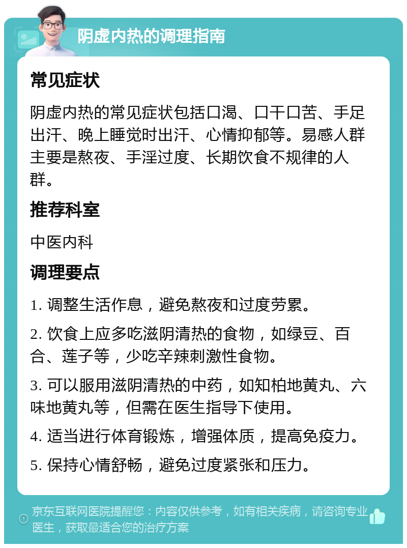 阴虚内热的调理指南 常见症状 阴虚内热的常见症状包括口渴、口干口苦、手足出汗、晚上睡觉时出汗、心情抑郁等。易感人群主要是熬夜、手淫过度、长期饮食不规律的人群。 推荐科室 中医内科 调理要点 1. 调整生活作息，避免熬夜和过度劳累。 2. 饮食上应多吃滋阴清热的食物，如绿豆、百合、莲子等，少吃辛辣刺激性食物。 3. 可以服用滋阴清热的中药，如知柏地黄丸、六味地黄丸等，但需在医生指导下使用。 4. 适当进行体育锻炼，增强体质，提高免疫力。 5. 保持心情舒畅，避免过度紧张和压力。