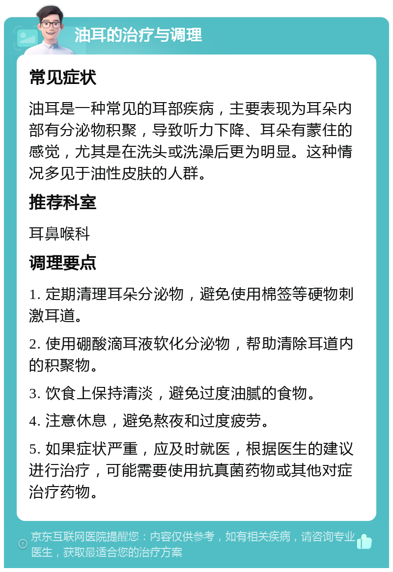 油耳的治疗与调理 常见症状 油耳是一种常见的耳部疾病，主要表现为耳朵内部有分泌物积聚，导致听力下降、耳朵有蒙住的感觉，尤其是在洗头或洗澡后更为明显。这种情况多见于油性皮肤的人群。 推荐科室 耳鼻喉科 调理要点 1. 定期清理耳朵分泌物，避免使用棉签等硬物刺激耳道。 2. 使用硼酸滴耳液软化分泌物，帮助清除耳道内的积聚物。 3. 饮食上保持清淡，避免过度油腻的食物。 4. 注意休息，避免熬夜和过度疲劳。 5. 如果症状严重，应及时就医，根据医生的建议进行治疗，可能需要使用抗真菌药物或其他对症治疗药物。