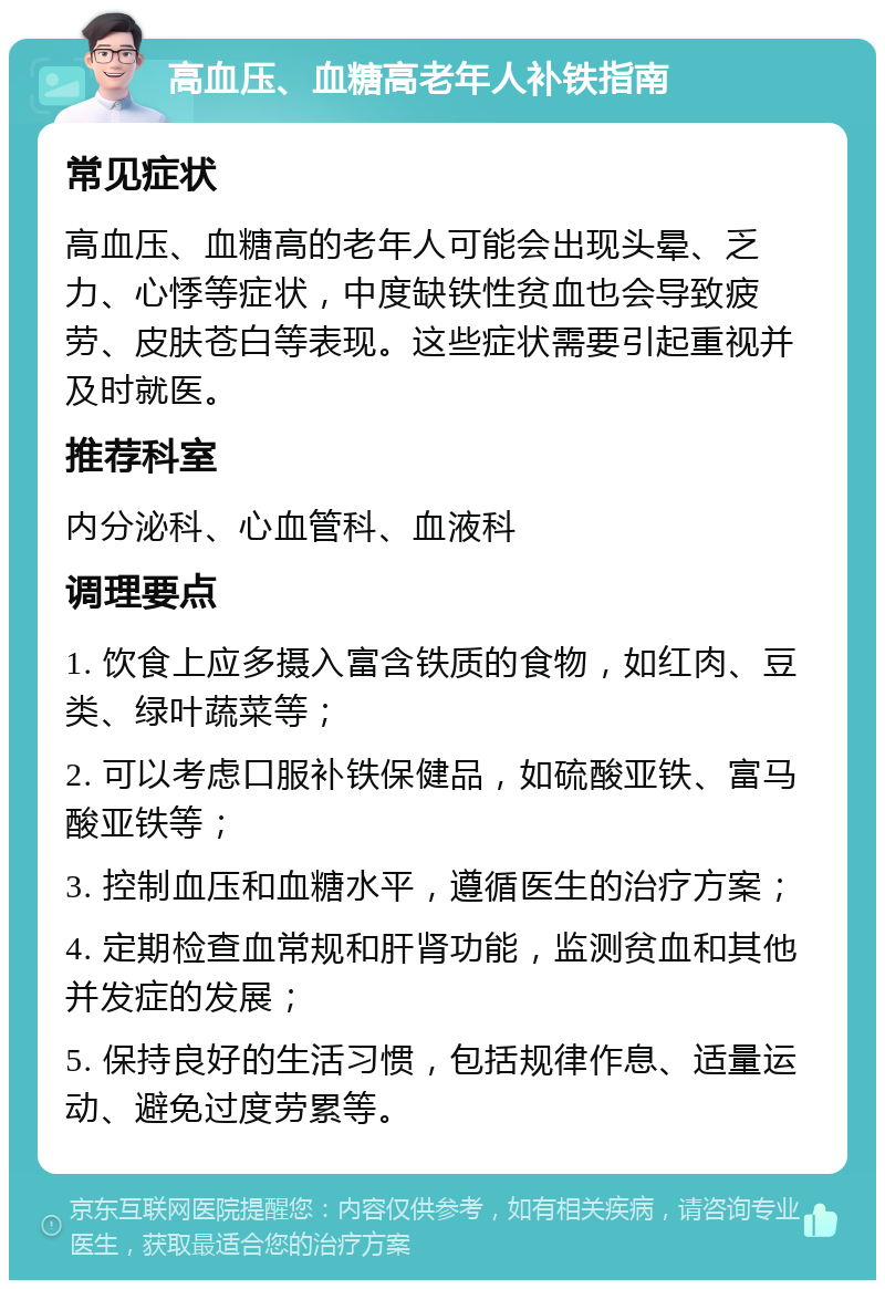 高血压、血糖高老年人补铁指南 常见症状 高血压、血糖高的老年人可能会出现头晕、乏力、心悸等症状，中度缺铁性贫血也会导致疲劳、皮肤苍白等表现。这些症状需要引起重视并及时就医。 推荐科室 内分泌科、心血管科、血液科 调理要点 1. 饮食上应多摄入富含铁质的食物，如红肉、豆类、绿叶蔬菜等； 2. 可以考虑口服补铁保健品，如硫酸亚铁、富马酸亚铁等； 3. 控制血压和血糖水平，遵循医生的治疗方案； 4. 定期检查血常规和肝肾功能，监测贫血和其他并发症的发展； 5. 保持良好的生活习惯，包括规律作息、适量运动、避免过度劳累等。