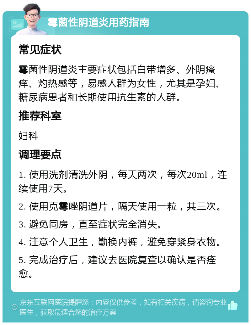 霉菌性阴道炎用药指南 常见症状 霉菌性阴道炎主要症状包括白带增多、外阴瘙痒、灼热感等，易感人群为女性，尤其是孕妇、糖尿病患者和长期使用抗生素的人群。 推荐科室 妇科 调理要点 1. 使用洗剂清洗外阴，每天两次，每次20ml，连续使用7天。 2. 使用克霉唑阴道片，隔天使用一粒，共三次。 3. 避免同房，直至症状完全消失。 4. 注意个人卫生，勤换内裤，避免穿紧身衣物。 5. 完成治疗后，建议去医院复查以确认是否痊愈。