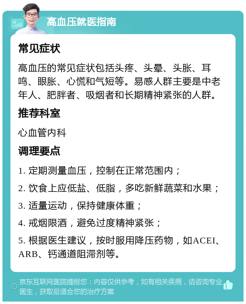 高血压就医指南 常见症状 高血压的常见症状包括头疼、头晕、头胀、耳鸣、眼胀、心慌和气短等。易感人群主要是中老年人、肥胖者、吸烟者和长期精神紧张的人群。 推荐科室 心血管内科 调理要点 1. 定期测量血压，控制在正常范围内； 2. 饮食上应低盐、低脂，多吃新鲜蔬菜和水果； 3. 适量运动，保持健康体重； 4. 戒烟限酒，避免过度精神紧张； 5. 根据医生建议，按时服用降压药物，如ACEI、ARB、钙通道阻滞剂等。