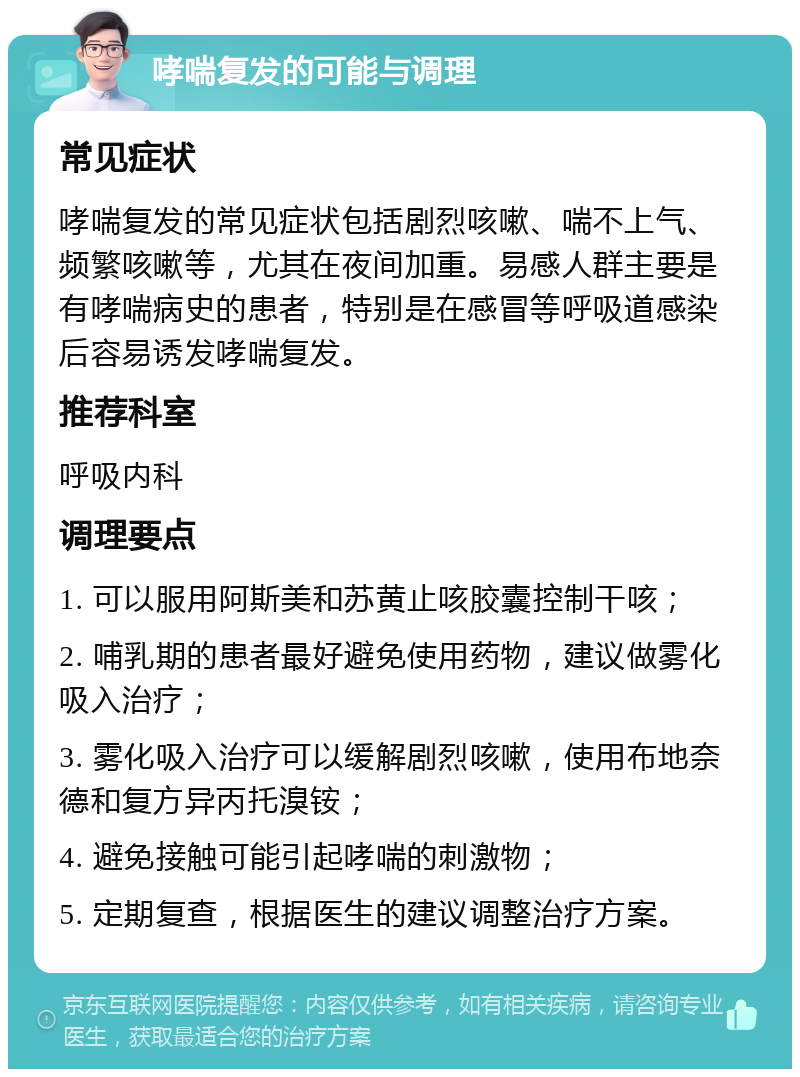 哮喘复发的可能与调理 常见症状 哮喘复发的常见症状包括剧烈咳嗽、喘不上气、频繁咳嗽等，尤其在夜间加重。易感人群主要是有哮喘病史的患者，特别是在感冒等呼吸道感染后容易诱发哮喘复发。 推荐科室 呼吸内科 调理要点 1. 可以服用阿斯美和苏黄止咳胶囊控制干咳； 2. 哺乳期的患者最好避免使用药物，建议做雾化吸入治疗； 3. 雾化吸入治疗可以缓解剧烈咳嗽，使用布地奈德和复方异丙托溴铵； 4. 避免接触可能引起哮喘的刺激物； 5. 定期复查，根据医生的建议调整治疗方案。