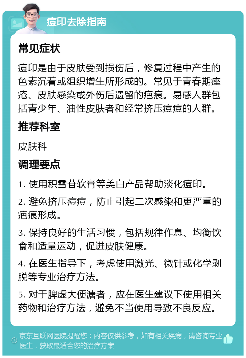 痘印去除指南 常见症状 痘印是由于皮肤受到损伤后，修复过程中产生的色素沉着或组织增生所形成的。常见于青春期痤疮、皮肤感染或外伤后遗留的疤痕。易感人群包括青少年、油性皮肤者和经常挤压痘痘的人群。 推荐科室 皮肤科 调理要点 1. 使用积雪苷软膏等美白产品帮助淡化痘印。 2. 避免挤压痘痘，防止引起二次感染和更严重的疤痕形成。 3. 保持良好的生活习惯，包括规律作息、均衡饮食和适量运动，促进皮肤健康。 4. 在医生指导下，考虑使用激光、微针或化学剥脱等专业治疗方法。 5. 对于脾虚大便溏者，应在医生建议下使用相关药物和治疗方法，避免不当使用导致不良反应。