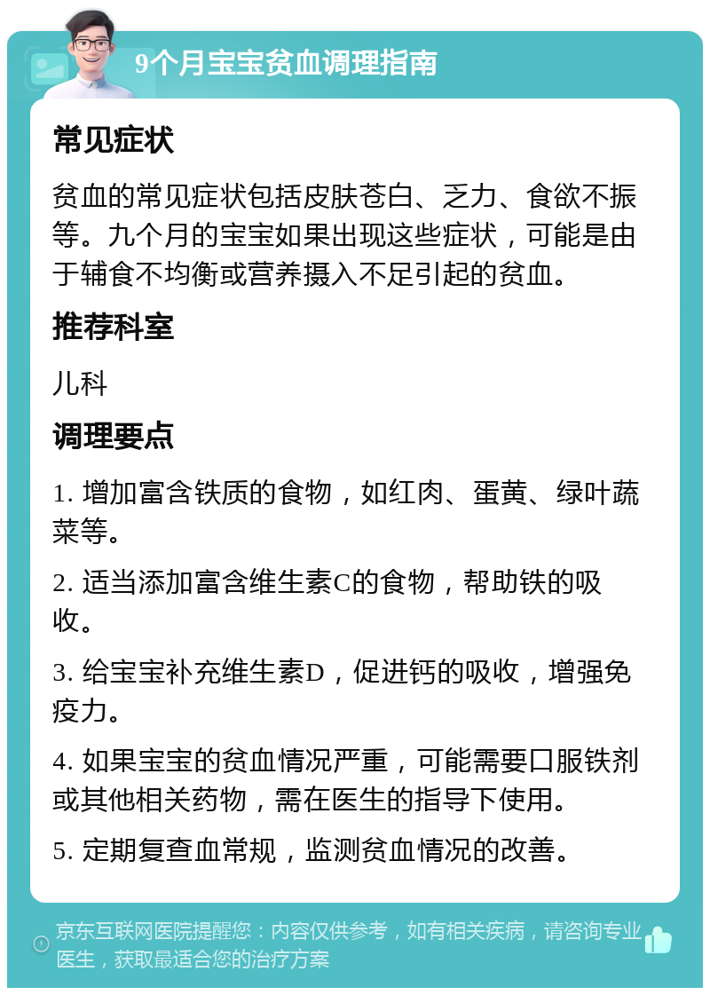 9个月宝宝贫血调理指南 常见症状 贫血的常见症状包括皮肤苍白、乏力、食欲不振等。九个月的宝宝如果出现这些症状，可能是由于辅食不均衡或营养摄入不足引起的贫血。 推荐科室 儿科 调理要点 1. 增加富含铁质的食物，如红肉、蛋黄、绿叶蔬菜等。 2. 适当添加富含维生素C的食物，帮助铁的吸收。 3. 给宝宝补充维生素D，促进钙的吸收，增强免疫力。 4. 如果宝宝的贫血情况严重，可能需要口服铁剂或其他相关药物，需在医生的指导下使用。 5. 定期复查血常规，监测贫血情况的改善。