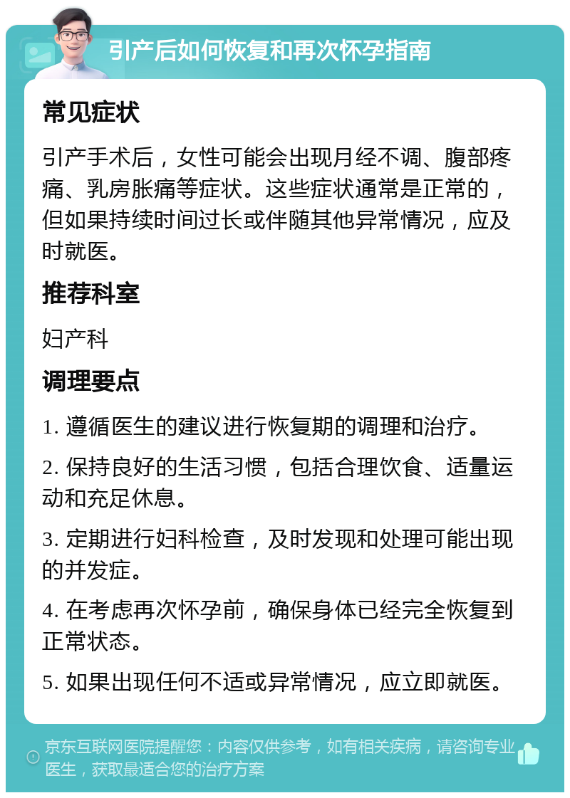 引产后如何恢复和再次怀孕指南 常见症状 引产手术后，女性可能会出现月经不调、腹部疼痛、乳房胀痛等症状。这些症状通常是正常的，但如果持续时间过长或伴随其他异常情况，应及时就医。 推荐科室 妇产科 调理要点 1. 遵循医生的建议进行恢复期的调理和治疗。 2. 保持良好的生活习惯，包括合理饮食、适量运动和充足休息。 3. 定期进行妇科检查，及时发现和处理可能出现的并发症。 4. 在考虑再次怀孕前，确保身体已经完全恢复到正常状态。 5. 如果出现任何不适或异常情况，应立即就医。