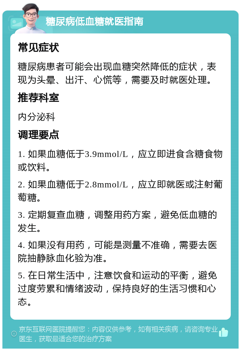 糖尿病低血糖就医指南 常见症状 糖尿病患者可能会出现血糖突然降低的症状，表现为头晕、出汗、心慌等，需要及时就医处理。 推荐科室 内分泌科 调理要点 1. 如果血糖低于3.9mmol/L，应立即进食含糖食物或饮料。 2. 如果血糖低于2.8mmol/L，应立即就医或注射葡萄糖。 3. 定期复查血糖，调整用药方案，避免低血糖的发生。 4. 如果没有用药，可能是测量不准确，需要去医院抽静脉血化验为准。 5. 在日常生活中，注意饮食和运动的平衡，避免过度劳累和情绪波动，保持良好的生活习惯和心态。