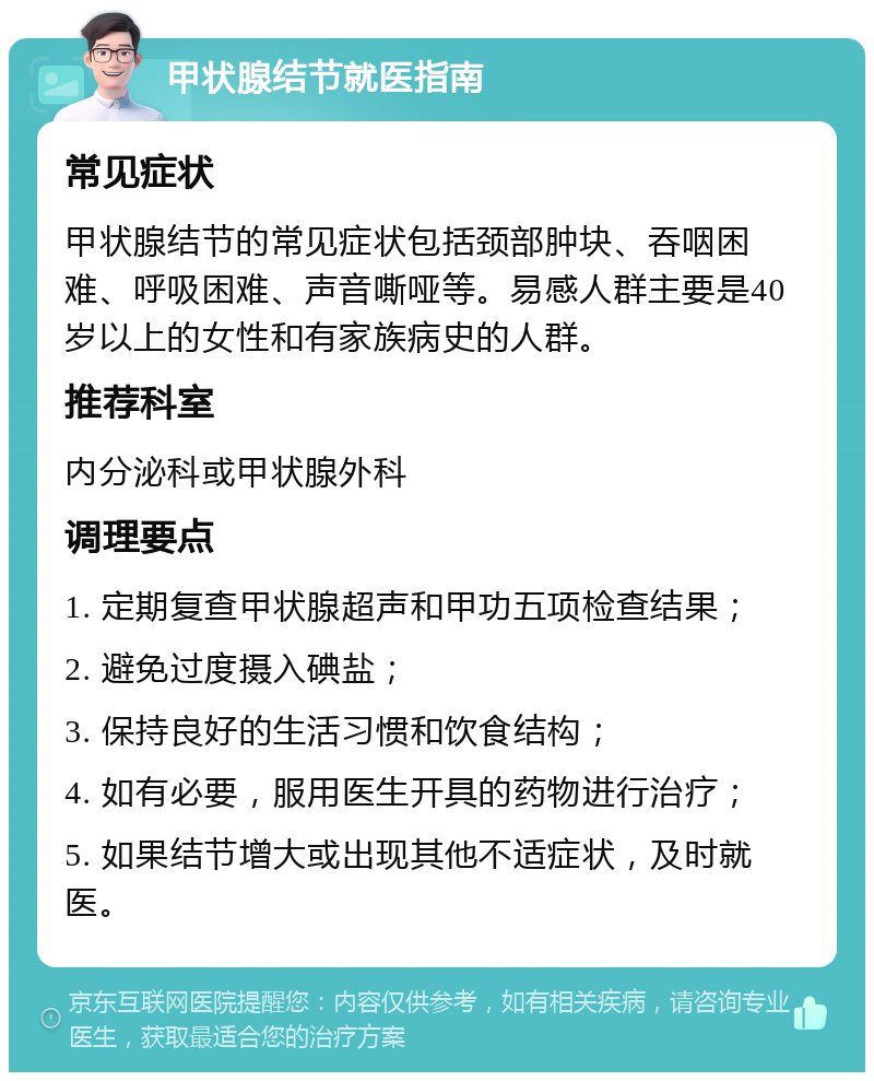 甲状腺结节就医指南 常见症状 甲状腺结节的常见症状包括颈部肿块、吞咽困难、呼吸困难、声音嘶哑等。易感人群主要是40岁以上的女性和有家族病史的人群。 推荐科室 内分泌科或甲状腺外科 调理要点 1. 定期复查甲状腺超声和甲功五项检查结果； 2. 避免过度摄入碘盐； 3. 保持良好的生活习惯和饮食结构； 4. 如有必要，服用医生开具的药物进行治疗； 5. 如果结节增大或出现其他不适症状，及时就医。