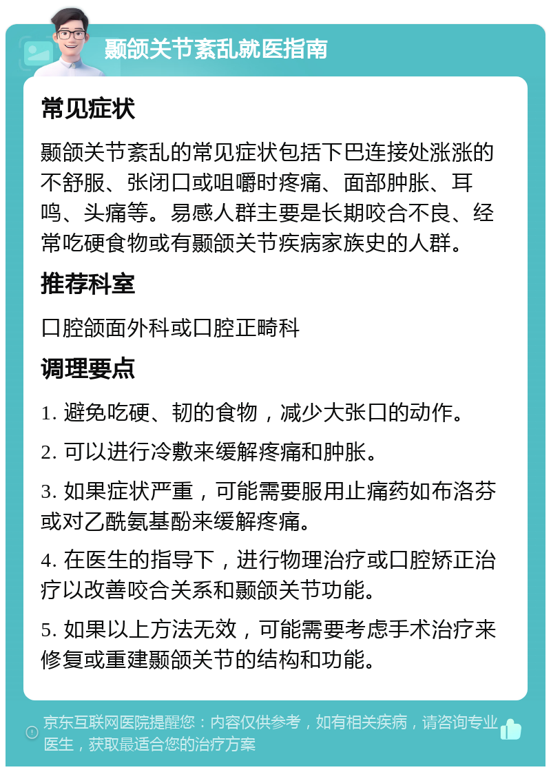 颞颌关节紊乱就医指南 常见症状 颞颌关节紊乱的常见症状包括下巴连接处涨涨的不舒服、张闭口或咀嚼时疼痛、面部肿胀、耳鸣、头痛等。易感人群主要是长期咬合不良、经常吃硬食物或有颞颌关节疾病家族史的人群。 推荐科室 口腔颌面外科或口腔正畸科 调理要点 1. 避免吃硬、韧的食物，减少大张口的动作。 2. 可以进行冷敷来缓解疼痛和肿胀。 3. 如果症状严重，可能需要服用止痛药如布洛芬或对乙酰氨基酚来缓解疼痛。 4. 在医生的指导下，进行物理治疗或口腔矫正治疗以改善咬合关系和颞颌关节功能。 5. 如果以上方法无效，可能需要考虑手术治疗来修复或重建颞颌关节的结构和功能。