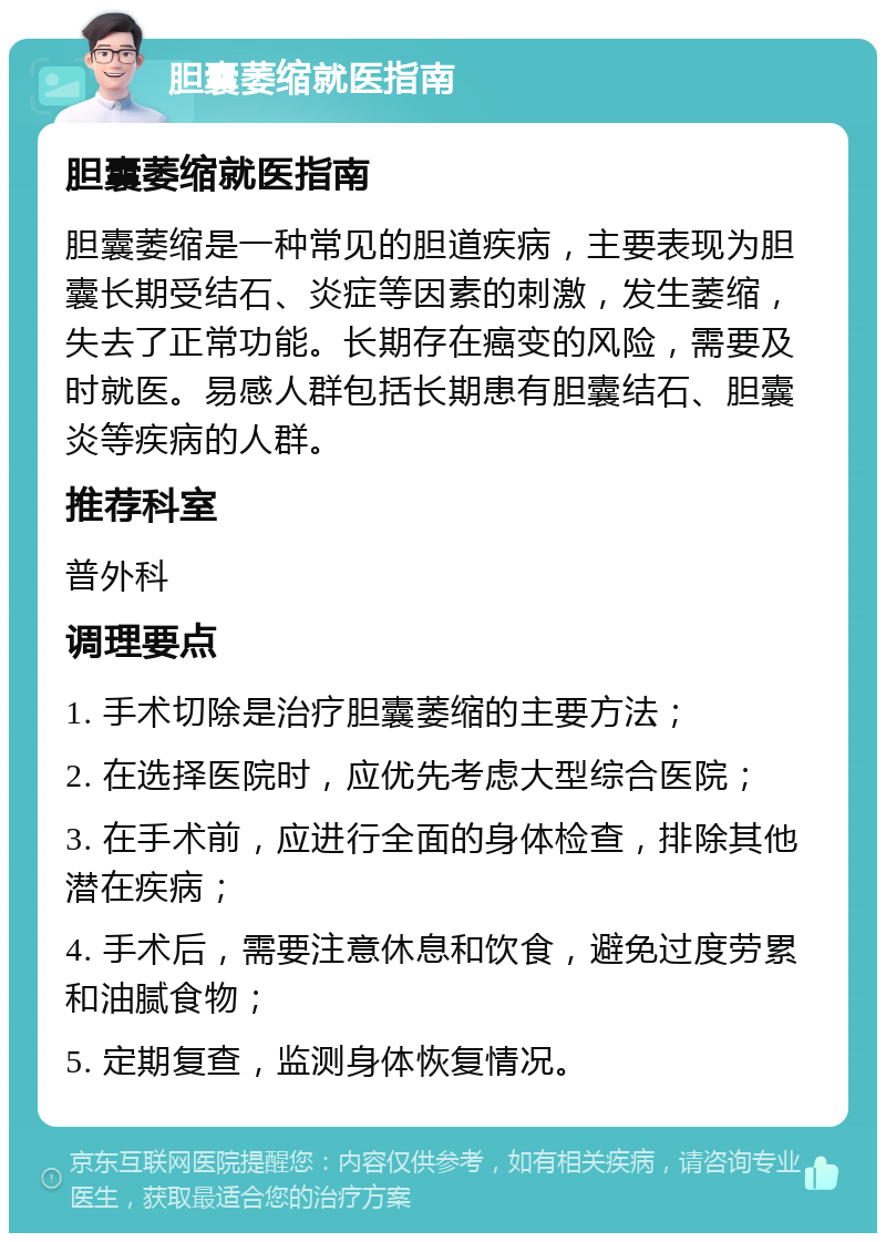 胆囊萎缩就医指南 胆囊萎缩就医指南 胆囊萎缩是一种常见的胆道疾病，主要表现为胆囊长期受结石、炎症等因素的刺激，发生萎缩，失去了正常功能。长期存在癌变的风险，需要及时就医。易感人群包括长期患有胆囊结石、胆囊炎等疾病的人群。 推荐科室 普外科 调理要点 1. 手术切除是治疗胆囊萎缩的主要方法； 2. 在选择医院时，应优先考虑大型综合医院； 3. 在手术前，应进行全面的身体检查，排除其他潜在疾病； 4. 手术后，需要注意休息和饮食，避免过度劳累和油腻食物； 5. 定期复查，监测身体恢复情况。