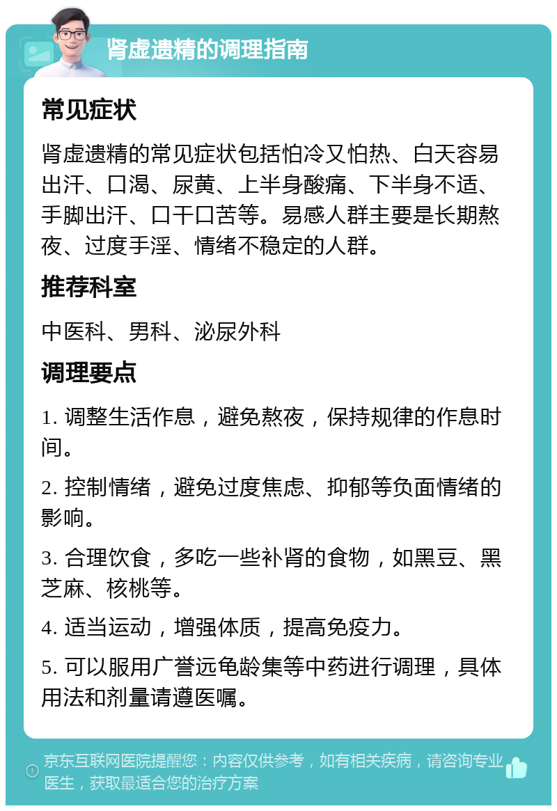 肾虚遗精的调理指南 常见症状 肾虚遗精的常见症状包括怕冷又怕热、白天容易出汗、口渴、尿黄、上半身酸痛、下半身不适、手脚出汗、口干口苦等。易感人群主要是长期熬夜、过度手淫、情绪不稳定的人群。 推荐科室 中医科、男科、泌尿外科 调理要点 1. 调整生活作息，避免熬夜，保持规律的作息时间。 2. 控制情绪，避免过度焦虑、抑郁等负面情绪的影响。 3. 合理饮食，多吃一些补肾的食物，如黑豆、黑芝麻、核桃等。 4. 适当运动，增强体质，提高免疫力。 5. 可以服用广誉远龟龄集等中药进行调理，具体用法和剂量请遵医嘱。