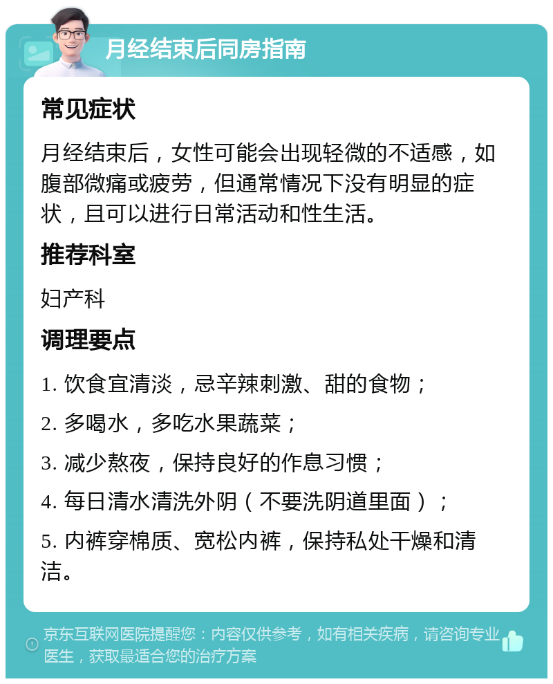 月经结束后同房指南 常见症状 月经结束后，女性可能会出现轻微的不适感，如腹部微痛或疲劳，但通常情况下没有明显的症状，且可以进行日常活动和性生活。 推荐科室 妇产科 调理要点 1. 饮食宜清淡，忌辛辣刺激、甜的食物； 2. 多喝水，多吃水果蔬菜； 3. 减少熬夜，保持良好的作息习惯； 4. 每日清水清洗外阴（不要洗阴道里面）； 5. 内裤穿棉质、宽松内裤，保持私处干燥和清洁。