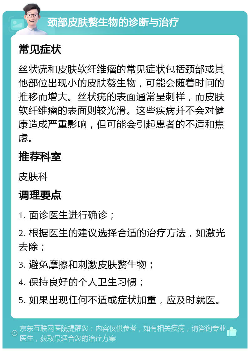 颈部皮肤赘生物的诊断与治疗 常见症状 丝状疣和皮肤软纤维瘤的常见症状包括颈部或其他部位出现小的皮肤赘生物，可能会随着时间的推移而增大。丝状疣的表面通常呈刺样，而皮肤软纤维瘤的表面则较光滑。这些疾病并不会对健康造成严重影响，但可能会引起患者的不适和焦虑。 推荐科室 皮肤科 调理要点 1. 面诊医生进行确诊； 2. 根据医生的建议选择合适的治疗方法，如激光去除； 3. 避免摩擦和刺激皮肤赘生物； 4. 保持良好的个人卫生习惯； 5. 如果出现任何不适或症状加重，应及时就医。