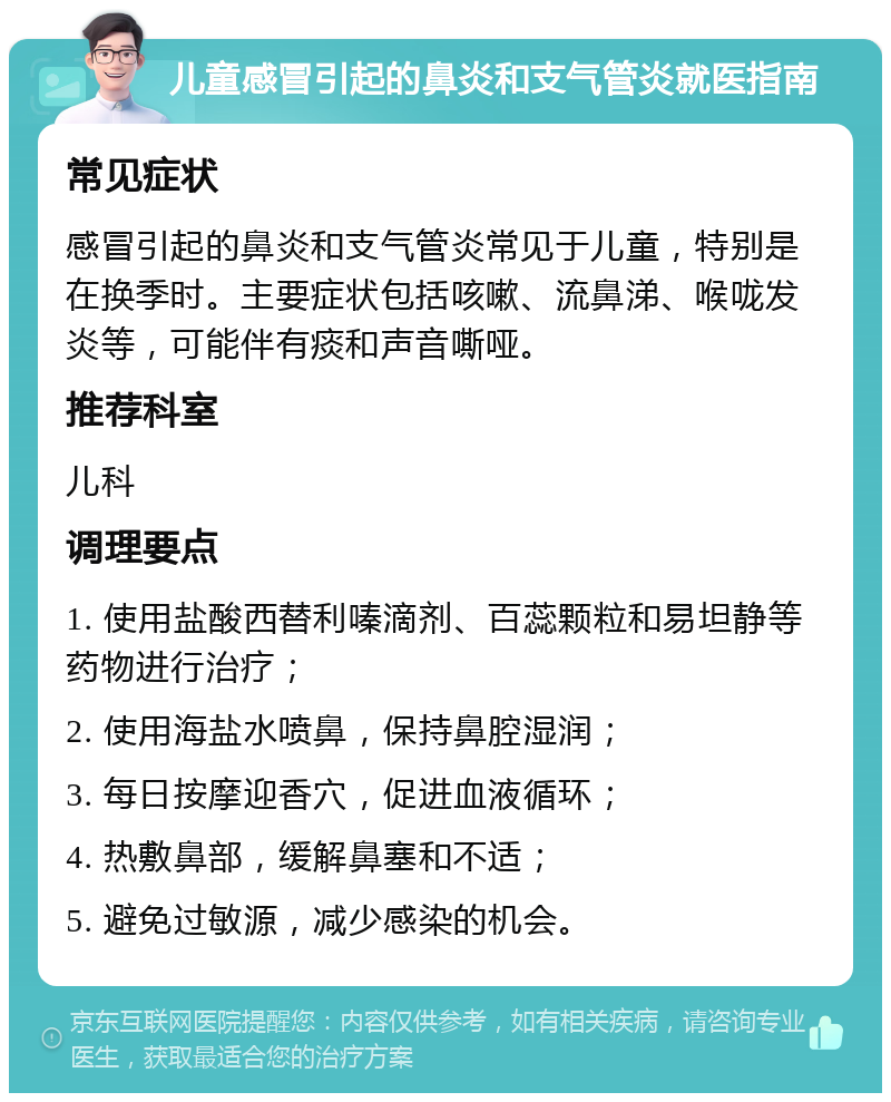 儿童感冒引起的鼻炎和支气管炎就医指南 常见症状 感冒引起的鼻炎和支气管炎常见于儿童，特别是在换季时。主要症状包括咳嗽、流鼻涕、喉咙发炎等，可能伴有痰和声音嘶哑。 推荐科室 儿科 调理要点 1. 使用盐酸西替利嗪滴剂、百蕊颗粒和易坦静等药物进行治疗； 2. 使用海盐水喷鼻，保持鼻腔湿润； 3. 每日按摩迎香穴，促进血液循环； 4. 热敷鼻部，缓解鼻塞和不适； 5. 避免过敏源，减少感染的机会。