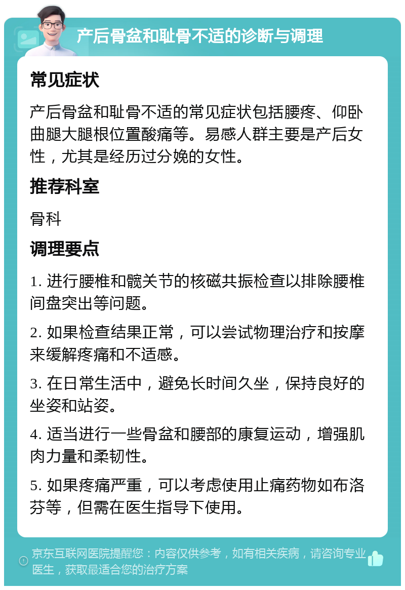 产后骨盆和耻骨不适的诊断与调理 常见症状 产后骨盆和耻骨不适的常见症状包括腰疼、仰卧曲腿大腿根位置酸痛等。易感人群主要是产后女性，尤其是经历过分娩的女性。 推荐科室 骨科 调理要点 1. 进行腰椎和髋关节的核磁共振检查以排除腰椎间盘突出等问题。 2. 如果检查结果正常，可以尝试物理治疗和按摩来缓解疼痛和不适感。 3. 在日常生活中，避免长时间久坐，保持良好的坐姿和站姿。 4. 适当进行一些骨盆和腰部的康复运动，增强肌肉力量和柔韧性。 5. 如果疼痛严重，可以考虑使用止痛药物如布洛芬等，但需在医生指导下使用。