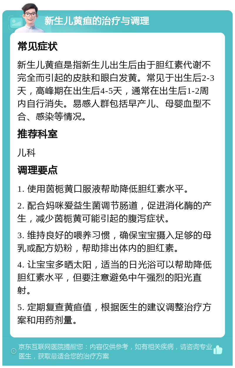 新生儿黄疸的治疗与调理 常见症状 新生儿黄疸是指新生儿出生后由于胆红素代谢不完全而引起的皮肤和眼白发黄。常见于出生后2-3天，高峰期在出生后4-5天，通常在出生后1-2周内自行消失。易感人群包括早产儿、母婴血型不合、感染等情况。 推荐科室 儿科 调理要点 1. 使用茵栀黄口服液帮助降低胆红素水平。 2. 配合妈咪爱益生菌调节肠道，促进消化酶的产生，减少茵栀黄可能引起的腹泻症状。 3. 维持良好的喂养习惯，确保宝宝摄入足够的母乳或配方奶粉，帮助排出体内的胆红素。 4. 让宝宝多晒太阳，适当的日光浴可以帮助降低胆红素水平，但要注意避免中午强烈的阳光直射。 5. 定期复查黄疸值，根据医生的建议调整治疗方案和用药剂量。