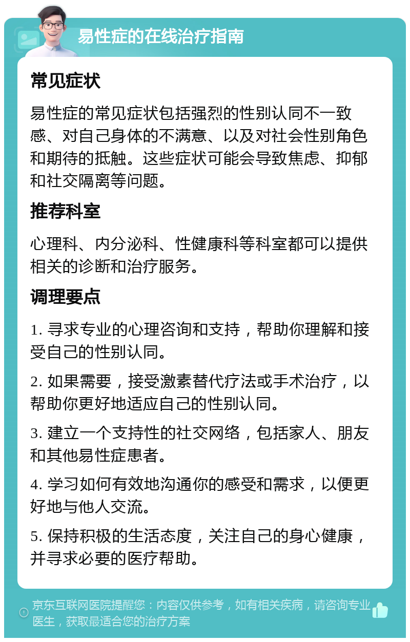 易性症的在线治疗指南 常见症状 易性症的常见症状包括强烈的性别认同不一致感、对自己身体的不满意、以及对社会性别角色和期待的抵触。这些症状可能会导致焦虑、抑郁和社交隔离等问题。 推荐科室 心理科、内分泌科、性健康科等科室都可以提供相关的诊断和治疗服务。 调理要点 1. 寻求专业的心理咨询和支持，帮助你理解和接受自己的性别认同。 2. 如果需要，接受激素替代疗法或手术治疗，以帮助你更好地适应自己的性别认同。 3. 建立一个支持性的社交网络，包括家人、朋友和其他易性症患者。 4. 学习如何有效地沟通你的感受和需求，以便更好地与他人交流。 5. 保持积极的生活态度，关注自己的身心健康，并寻求必要的医疗帮助。