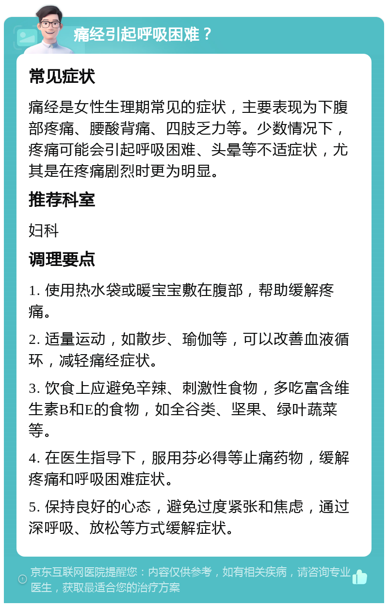 痛经引起呼吸困难？ 常见症状 痛经是女性生理期常见的症状，主要表现为下腹部疼痛、腰酸背痛、四肢乏力等。少数情况下，疼痛可能会引起呼吸困难、头晕等不适症状，尤其是在疼痛剧烈时更为明显。 推荐科室 妇科 调理要点 1. 使用热水袋或暖宝宝敷在腹部，帮助缓解疼痛。 2. 适量运动，如散步、瑜伽等，可以改善血液循环，减轻痛经症状。 3. 饮食上应避免辛辣、刺激性食物，多吃富含维生素B和E的食物，如全谷类、坚果、绿叶蔬菜等。 4. 在医生指导下，服用芬必得等止痛药物，缓解疼痛和呼吸困难症状。 5. 保持良好的心态，避免过度紧张和焦虑，通过深呼吸、放松等方式缓解症状。