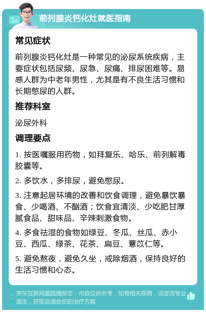 前列腺炎钙化灶就医指南 常见症状 前列腺炎钙化灶是一种常见的泌尿系统疾病，主要症状包括尿频、尿急、尿痛、排尿困难等。易感人群为中老年男性，尤其是有不良生活习惯和长期憋尿的人群。 推荐科室 泌尿外科 调理要点 1. 按医嘱服用药物，如拜复乐、哈乐、前列解毒胶囊等。 2. 多饮水，多排尿，避免憋尿。 3. 注意起居环境的改善和饮食调理，避免暴饮暴食、少喝酒、不酗酒；饮食宜清淡、少吃肥甘厚腻食品、甜味品、辛辣刺激食物。 4. 多食祛湿的食物如绿豆、冬瓜、丝瓜、赤小豆、西瓜、绿茶、花茶、扁豆、薏苡仁等。 5. 避免熬夜，避免久坐，戒除烟酒，保持良好的生活习惯和心态。