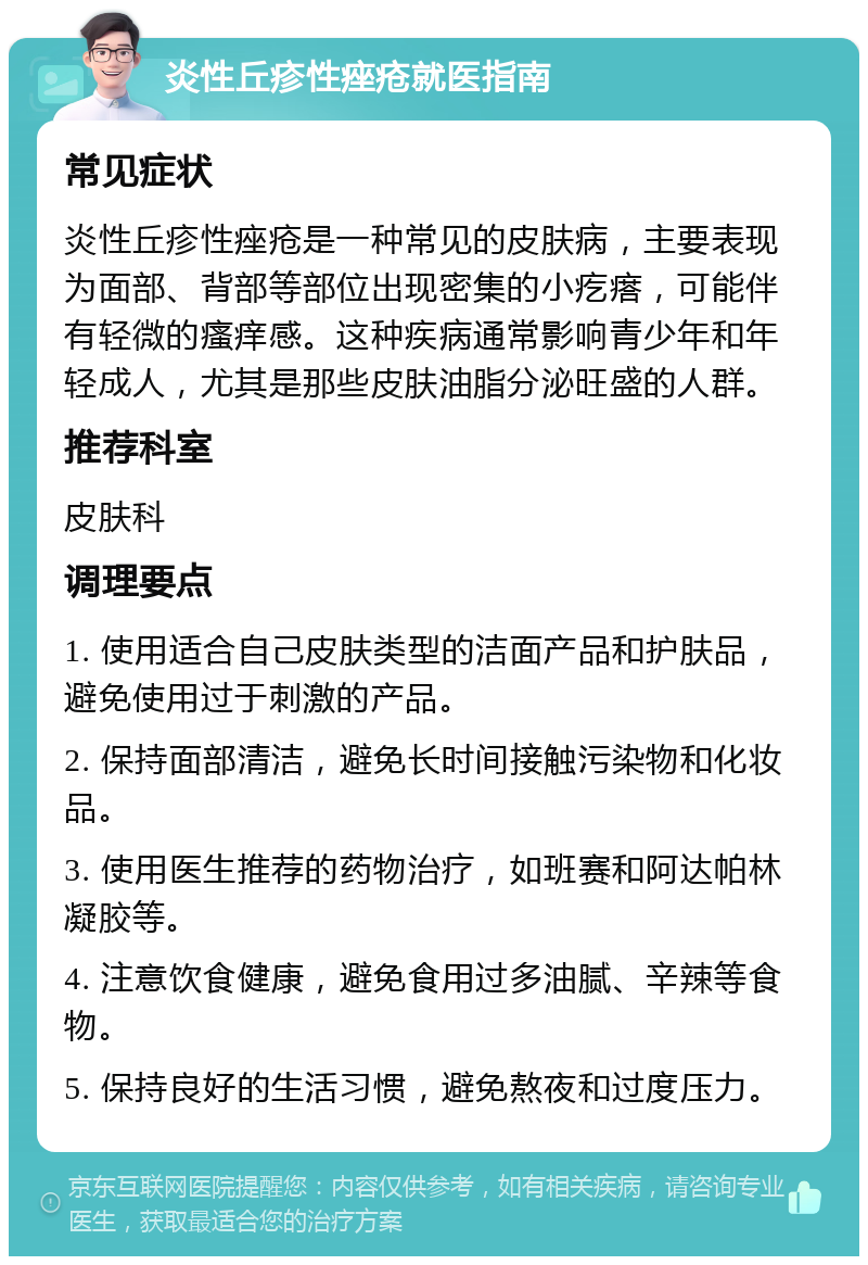 炎性丘疹性痤疮就医指南 常见症状 炎性丘疹性痤疮是一种常见的皮肤病，主要表现为面部、背部等部位出现密集的小疙瘩，可能伴有轻微的瘙痒感。这种疾病通常影响青少年和年轻成人，尤其是那些皮肤油脂分泌旺盛的人群。 推荐科室 皮肤科 调理要点 1. 使用适合自己皮肤类型的洁面产品和护肤品，避免使用过于刺激的产品。 2. 保持面部清洁，避免长时间接触污染物和化妆品。 3. 使用医生推荐的药物治疗，如班赛和阿达帕林凝胶等。 4. 注意饮食健康，避免食用过多油腻、辛辣等食物。 5. 保持良好的生活习惯，避免熬夜和过度压力。