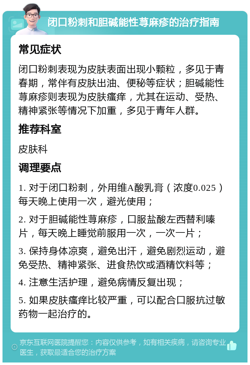 闭口粉刺和胆碱能性荨麻疹的治疗指南 常见症状 闭口粉刺表现为皮肤表面出现小颗粒，多见于青春期，常伴有皮肤出油、便秘等症状；胆碱能性荨麻疹则表现为皮肤瘙痒，尤其在运动、受热、精神紧张等情况下加重，多见于青年人群。 推荐科室 皮肤科 调理要点 1. 对于闭口粉刺，外用维A酸乳膏（浓度0.025）每天晚上使用一次，避光使用； 2. 对于胆碱能性荨麻疹，口服盐酸左西替利嗪片，每天晚上睡觉前服用一次，一次一片； 3. 保持身体凉爽，避免出汗，避免剧烈运动，避免受热、精神紧张、进食热饮或酒精饮料等； 4. 注意生活护理，避免病情反复出现； 5. 如果皮肤瘙痒比较严重，可以配合口服抗过敏药物一起治疗的。