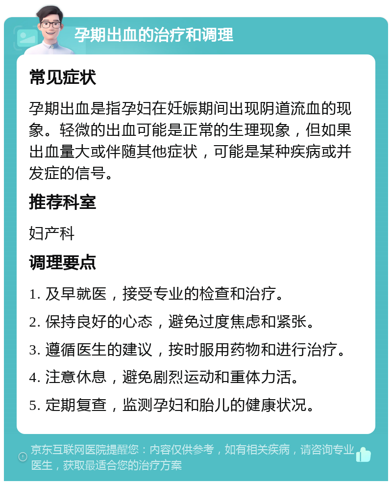 孕期出血的治疗和调理 常见症状 孕期出血是指孕妇在妊娠期间出现阴道流血的现象。轻微的出血可能是正常的生理现象，但如果出血量大或伴随其他症状，可能是某种疾病或并发症的信号。 推荐科室 妇产科 调理要点 1. 及早就医，接受专业的检查和治疗。 2. 保持良好的心态，避免过度焦虑和紧张。 3. 遵循医生的建议，按时服用药物和进行治疗。 4. 注意休息，避免剧烈运动和重体力活。 5. 定期复查，监测孕妇和胎儿的健康状况。