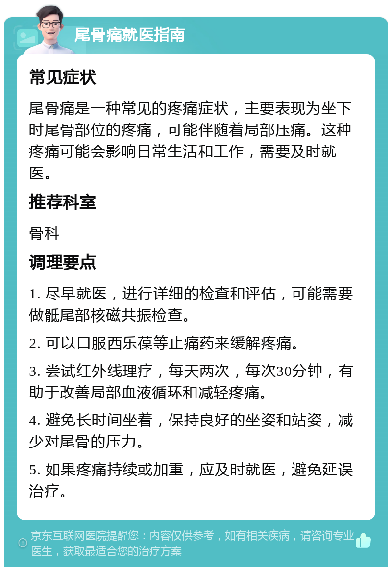 尾骨痛就医指南 常见症状 尾骨痛是一种常见的疼痛症状，主要表现为坐下时尾骨部位的疼痛，可能伴随着局部压痛。这种疼痛可能会影响日常生活和工作，需要及时就医。 推荐科室 骨科 调理要点 1. 尽早就医，进行详细的检查和评估，可能需要做骶尾部核磁共振检查。 2. 可以口服西乐葆等止痛药来缓解疼痛。 3. 尝试红外线理疗，每天两次，每次30分钟，有助于改善局部血液循环和减轻疼痛。 4. 避免长时间坐着，保持良好的坐姿和站姿，减少对尾骨的压力。 5. 如果疼痛持续或加重，应及时就医，避免延误治疗。