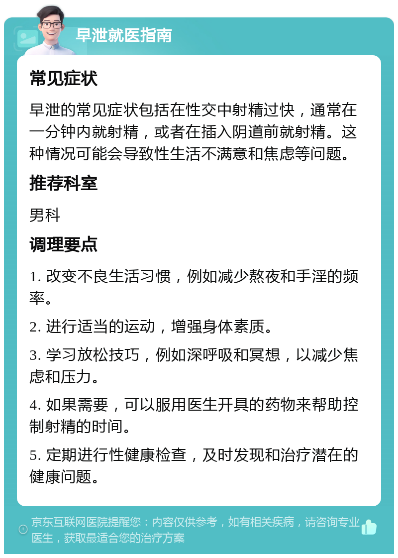 早泄就医指南 常见症状 早泄的常见症状包括在性交中射精过快，通常在一分钟内就射精，或者在插入阴道前就射精。这种情况可能会导致性生活不满意和焦虑等问题。 推荐科室 男科 调理要点 1. 改变不良生活习惯，例如减少熬夜和手淫的频率。 2. 进行适当的运动，增强身体素质。 3. 学习放松技巧，例如深呼吸和冥想，以减少焦虑和压力。 4. 如果需要，可以服用医生开具的药物来帮助控制射精的时间。 5. 定期进行性健康检查，及时发现和治疗潜在的健康问题。