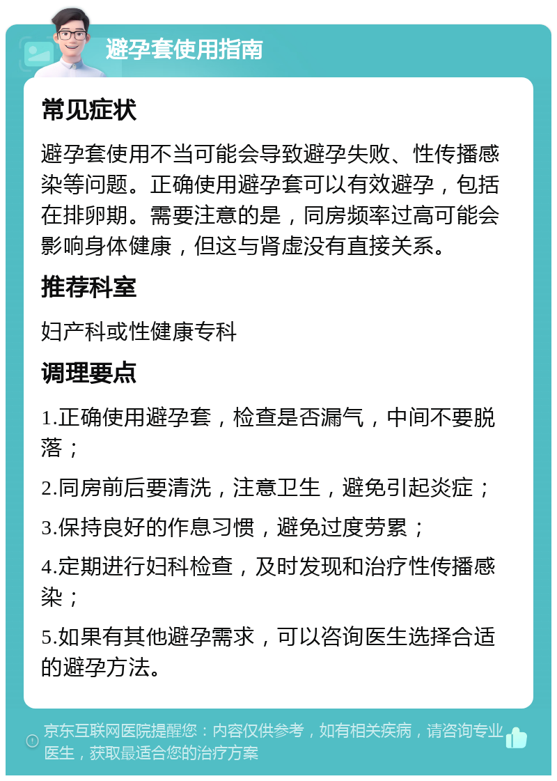 避孕套使用指南 常见症状 避孕套使用不当可能会导致避孕失败、性传播感染等问题。正确使用避孕套可以有效避孕，包括在排卵期。需要注意的是，同房频率过高可能会影响身体健康，但这与肾虚没有直接关系。 推荐科室 妇产科或性健康专科 调理要点 1.正确使用避孕套，检查是否漏气，中间不要脱落； 2.同房前后要清洗，注意卫生，避免引起炎症； 3.保持良好的作息习惯，避免过度劳累； 4.定期进行妇科检查，及时发现和治疗性传播感染； 5.如果有其他避孕需求，可以咨询医生选择合适的避孕方法。