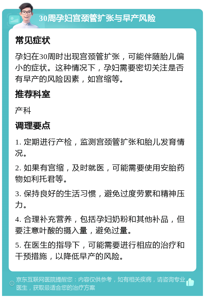 30周孕妇宫颈管扩张与早产风险 常见症状 孕妇在30周时出现宫颈管扩张，可能伴随胎儿偏小的症状。这种情况下，孕妇需要密切关注是否有早产的风险因素，如宫缩等。 推荐科室 产科 调理要点 1. 定期进行产检，监测宫颈管扩张和胎儿发育情况。 2. 如果有宫缩，及时就医，可能需要使用安胎药物如利托君等。 3. 保持良好的生活习惯，避免过度劳累和精神压力。 4. 合理补充营养，包括孕妇奶粉和其他补品，但要注意叶酸的摄入量，避免过量。 5. 在医生的指导下，可能需要进行相应的治疗和干预措施，以降低早产的风险。