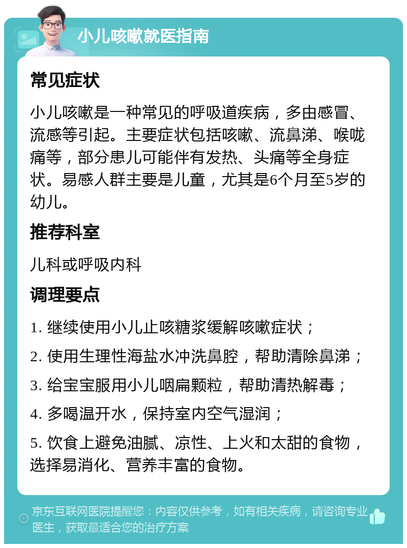 小儿咳嗽就医指南 常见症状 小儿咳嗽是一种常见的呼吸道疾病，多由感冒、流感等引起。主要症状包括咳嗽、流鼻涕、喉咙痛等，部分患儿可能伴有发热、头痛等全身症状。易感人群主要是儿童，尤其是6个月至5岁的幼儿。 推荐科室 儿科或呼吸内科 调理要点 1. 继续使用小儿止咳糖浆缓解咳嗽症状； 2. 使用生理性海盐水冲洗鼻腔，帮助清除鼻涕； 3. 给宝宝服用小儿咽扁颗粒，帮助清热解毒； 4. 多喝温开水，保持室内空气湿润； 5. 饮食上避免油腻、凉性、上火和太甜的食物，选择易消化、营养丰富的食物。