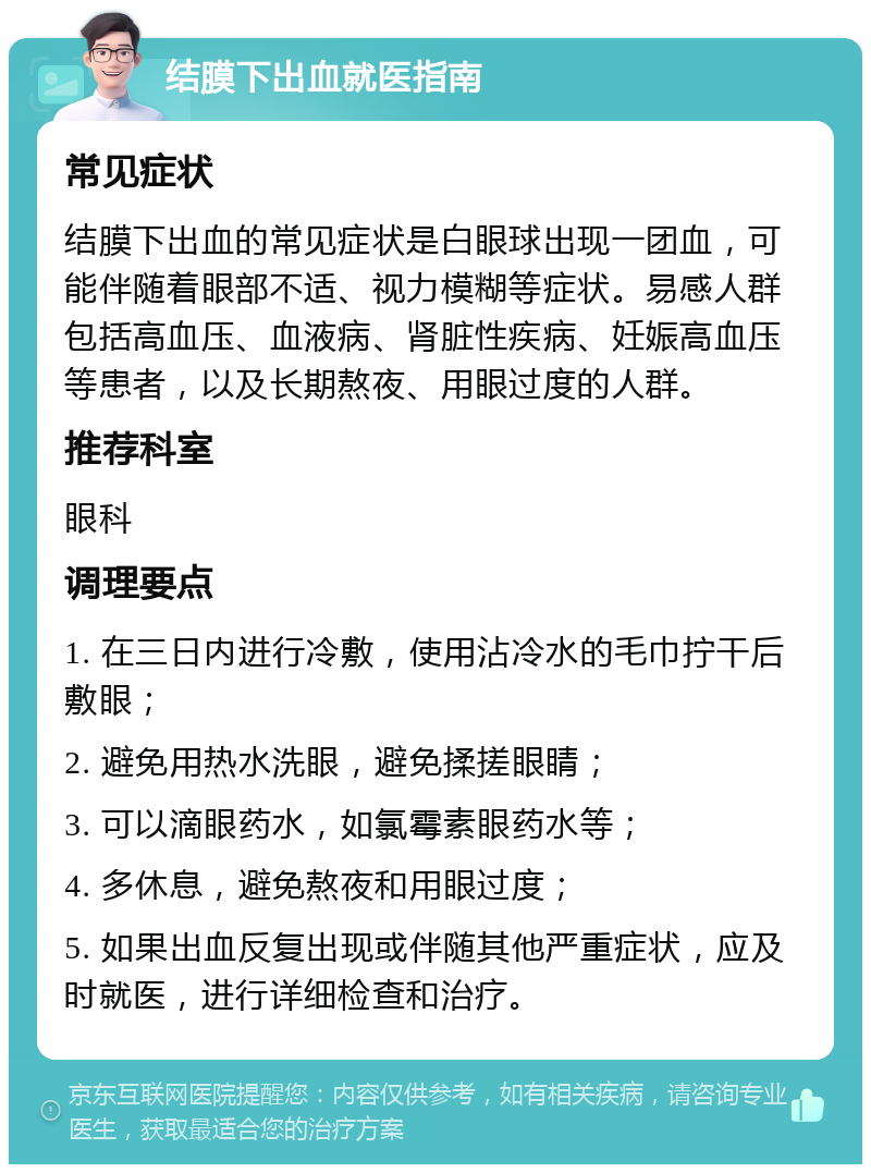 结膜下出血就医指南 常见症状 结膜下出血的常见症状是白眼球出现一团血，可能伴随着眼部不适、视力模糊等症状。易感人群包括高血压、血液病、肾脏性疾病、妊娠高血压等患者，以及长期熬夜、用眼过度的人群。 推荐科室 眼科 调理要点 1. 在三日内进行冷敷，使用沾冷水的毛巾拧干后敷眼； 2. 避免用热水洗眼，避免揉搓眼睛； 3. 可以滴眼药水，如氯霉素眼药水等； 4. 多休息，避免熬夜和用眼过度； 5. 如果出血反复出现或伴随其他严重症状，应及时就医，进行详细检查和治疗。