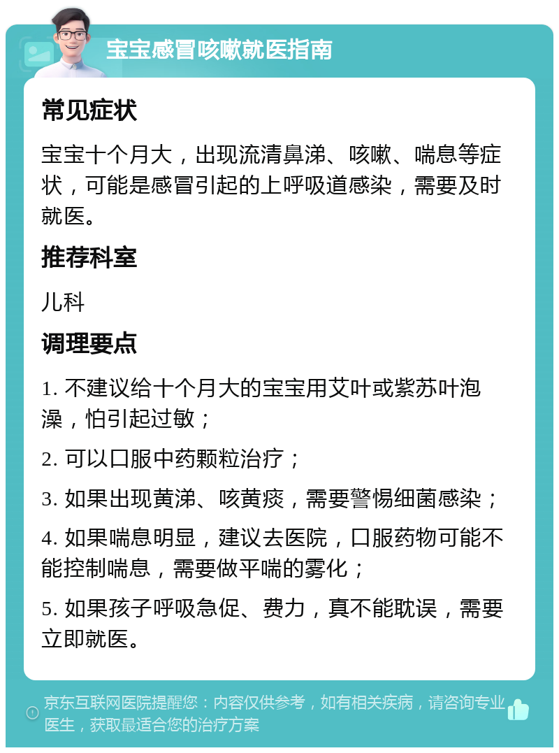 宝宝感冒咳嗽就医指南 常见症状 宝宝十个月大，出现流清鼻涕、咳嗽、喘息等症状，可能是感冒引起的上呼吸道感染，需要及时就医。 推荐科室 儿科 调理要点 1. 不建议给十个月大的宝宝用艾叶或紫苏叶泡澡，怕引起过敏； 2. 可以口服中药颗粒治疗； 3. 如果出现黄涕、咳黄痰，需要警惕细菌感染； 4. 如果喘息明显，建议去医院，口服药物可能不能控制喘息，需要做平喘的雾化； 5. 如果孩子呼吸急促、费力，真不能耽误，需要立即就医。