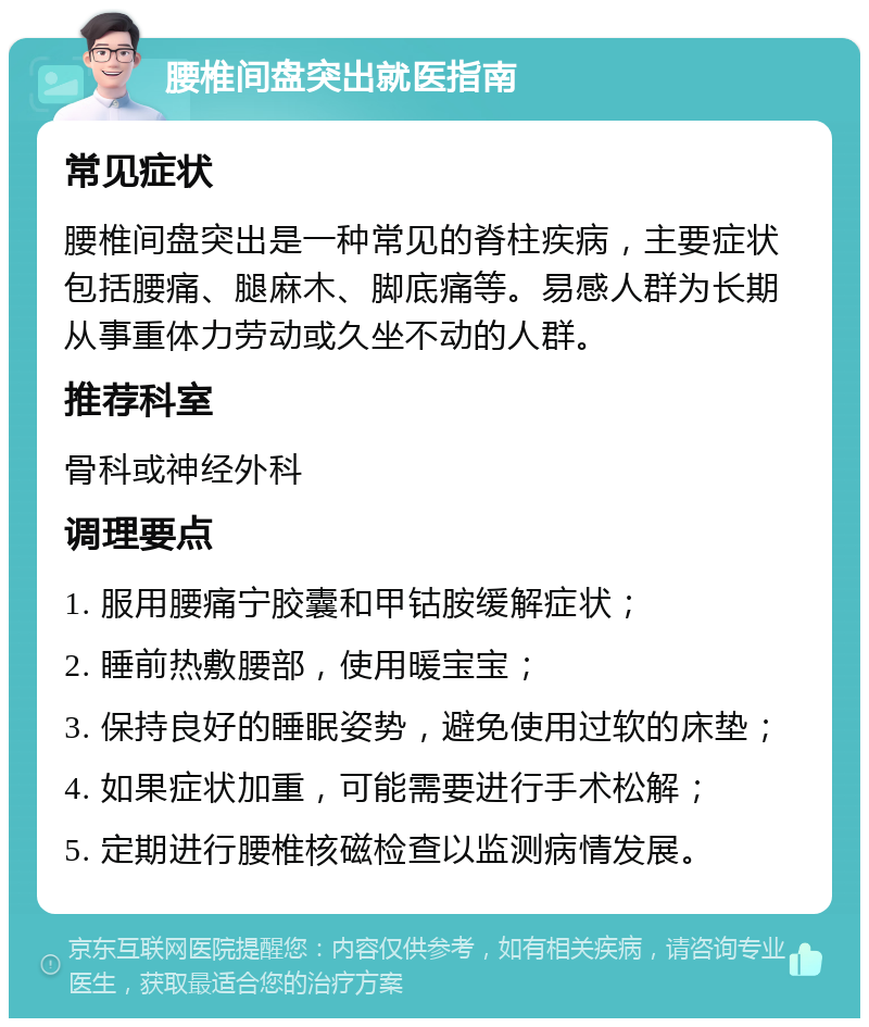 腰椎间盘突出就医指南 常见症状 腰椎间盘突出是一种常见的脊柱疾病，主要症状包括腰痛、腿麻木、脚底痛等。易感人群为长期从事重体力劳动或久坐不动的人群。 推荐科室 骨科或神经外科 调理要点 1. 服用腰痛宁胶囊和甲钴胺缓解症状； 2. 睡前热敷腰部，使用暖宝宝； 3. 保持良好的睡眠姿势，避免使用过软的床垫； 4. 如果症状加重，可能需要进行手术松解； 5. 定期进行腰椎核磁检查以监测病情发展。