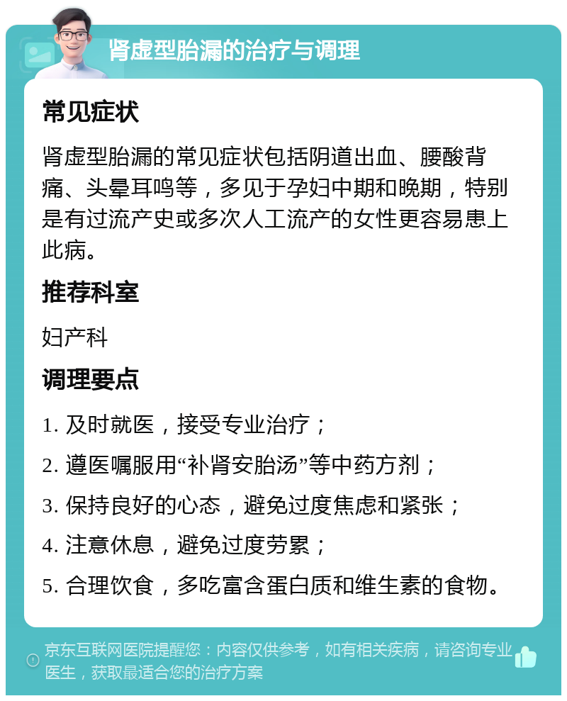 肾虚型胎漏的治疗与调理 常见症状 肾虚型胎漏的常见症状包括阴道出血、腰酸背痛、头晕耳鸣等，多见于孕妇中期和晚期，特别是有过流产史或多次人工流产的女性更容易患上此病。 推荐科室 妇产科 调理要点 1. 及时就医，接受专业治疗； 2. 遵医嘱服用“补肾安胎汤”等中药方剂； 3. 保持良好的心态，避免过度焦虑和紧张； 4. 注意休息，避免过度劳累； 5. 合理饮食，多吃富含蛋白质和维生素的食物。