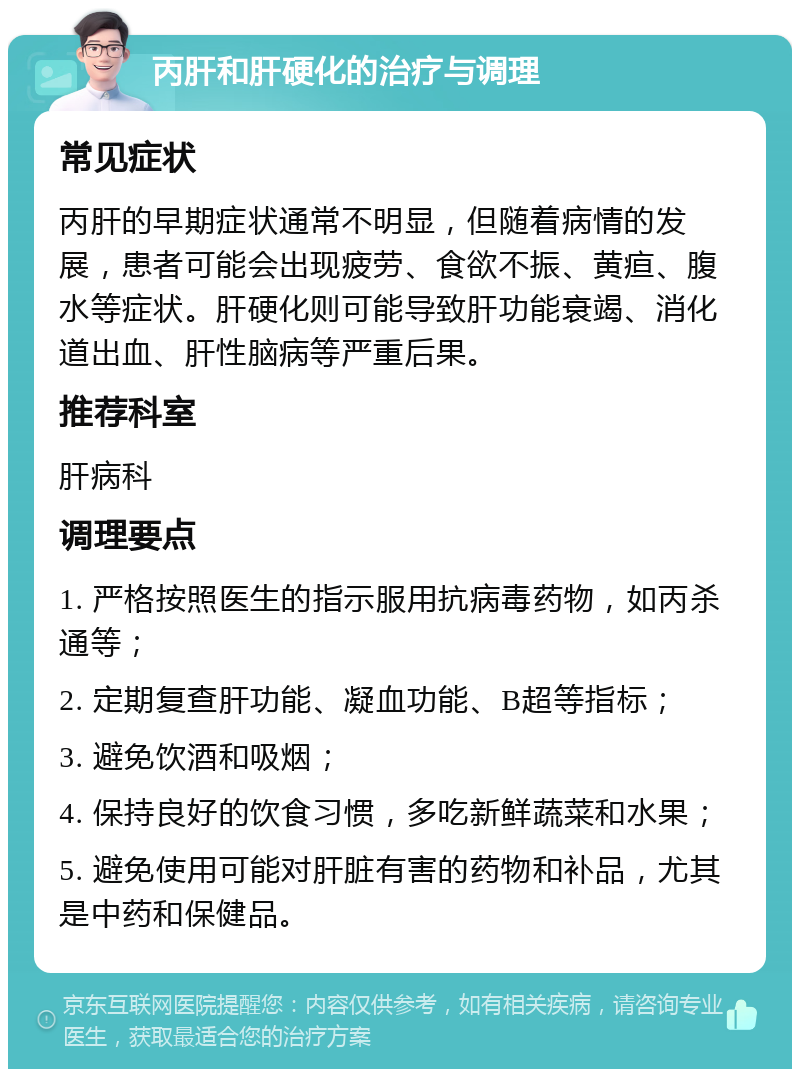 丙肝和肝硬化的治疗与调理 常见症状 丙肝的早期症状通常不明显，但随着病情的发展，患者可能会出现疲劳、食欲不振、黄疸、腹水等症状。肝硬化则可能导致肝功能衰竭、消化道出血、肝性脑病等严重后果。 推荐科室 肝病科 调理要点 1. 严格按照医生的指示服用抗病毒药物，如丙杀通等； 2. 定期复查肝功能、凝血功能、B超等指标； 3. 避免饮酒和吸烟； 4. 保持良好的饮食习惯，多吃新鲜蔬菜和水果； 5. 避免使用可能对肝脏有害的药物和补品，尤其是中药和保健品。